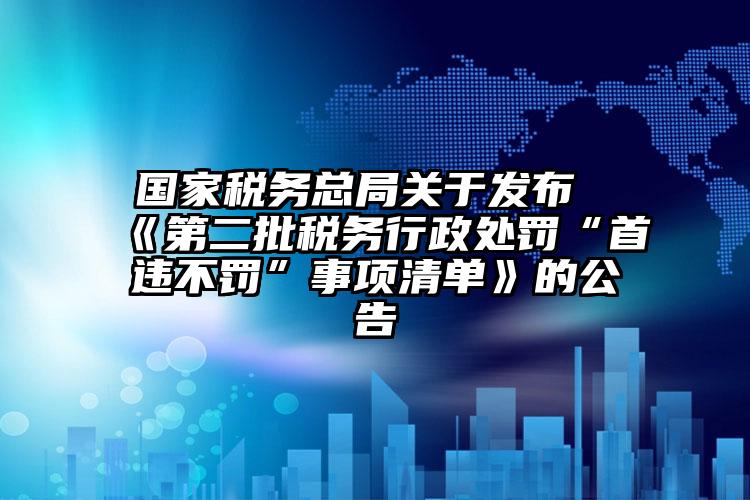 國(guó)家稅務(wù)總局關(guān)于發(fā)布《第二批稅務(wù)行政處罰“首違不罰”事項(xiàng)清單》的公告