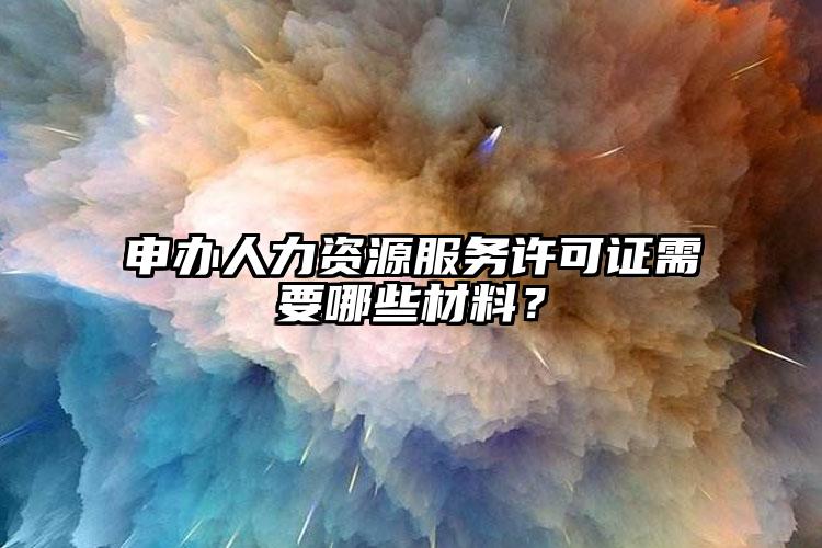 申辦人力資源服務(wù)許可證需要哪些材料？